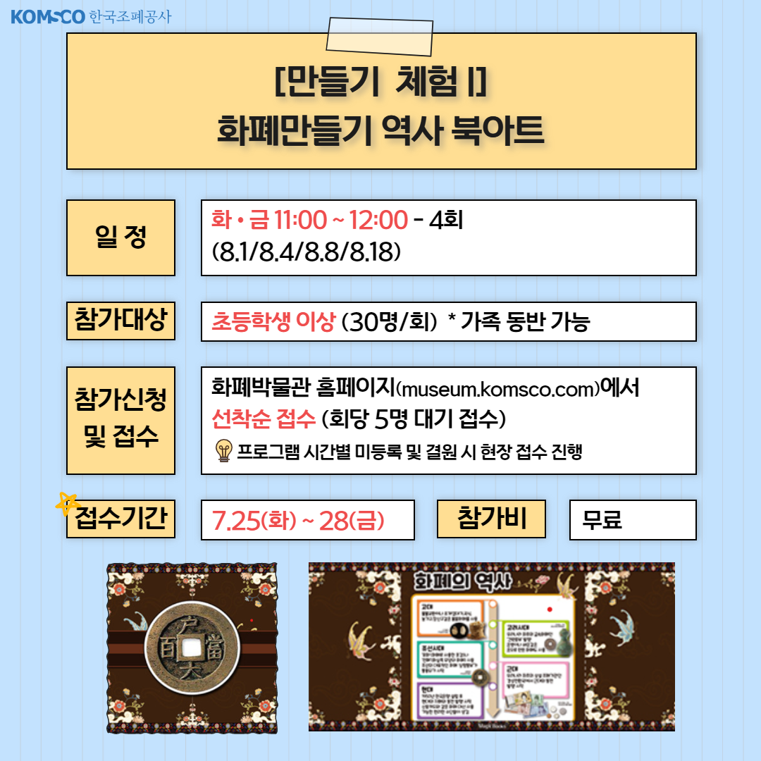 [만들기 체험] 화폐만들기 역사 북아트 . 일정 : 화·금 11:00~12:00- 4회. 참가대상 : 초등학생 이상(30명/회) *가족 동반 가능. 참가신청 및 접수 : 화폐박물관 홈페이지(museum.komsco.com)에서 선착순 접수(회당 5명 대기 접수)/ 프로그램 시간별 미등록 및 결원 시 현장 접수 진행. 접수기간 : 7.25.(화) ~ 28.(금) 참가비: 무료