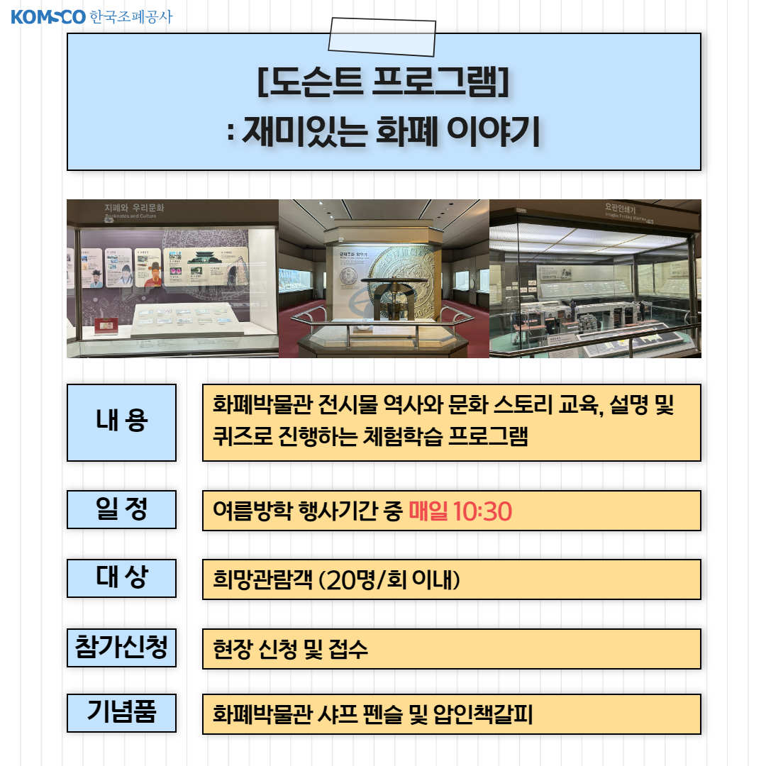 [도슨트 프로그램] 재미있는 화폐이야기. 내용 : 화폐박물관 전시물 역사와 문화 스토리 교육, 설명 및 퀴즈로 진행하는 체험학습 프로그램. 일정 : 여름방학 행사기간 중 매일 10:30. 대상 : 희망관람객(20명/회 이내). 참가신청 : 현장신청 및 접수. 기념품 : 화폐박물관 샤프 펜슬 및 압인책갈피