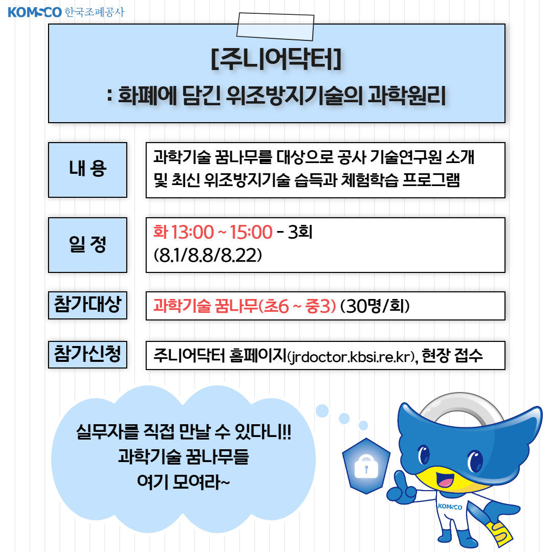 [주니어닥터] 화폐에 담긴 위조방지기술의 과학원리 . 내용 : 과학기술 꿈나무를 대상으로 공사 기술연구원 소개 및 최신 위조방지기술 습득과 체험학습 프로그램. 일정 : 화 13:00~15:00 - 3회. 참가대상 : 과학기술 꿈나무(초6~중3) (30명/회) 참가신청 : 주니어닥터 홈페이지(jrdoctor.kbsi.re.kr), 현장접수. 실무자를 직접 만날 수 있다니!! 과학기술 꿈나무들 여기 모여라~