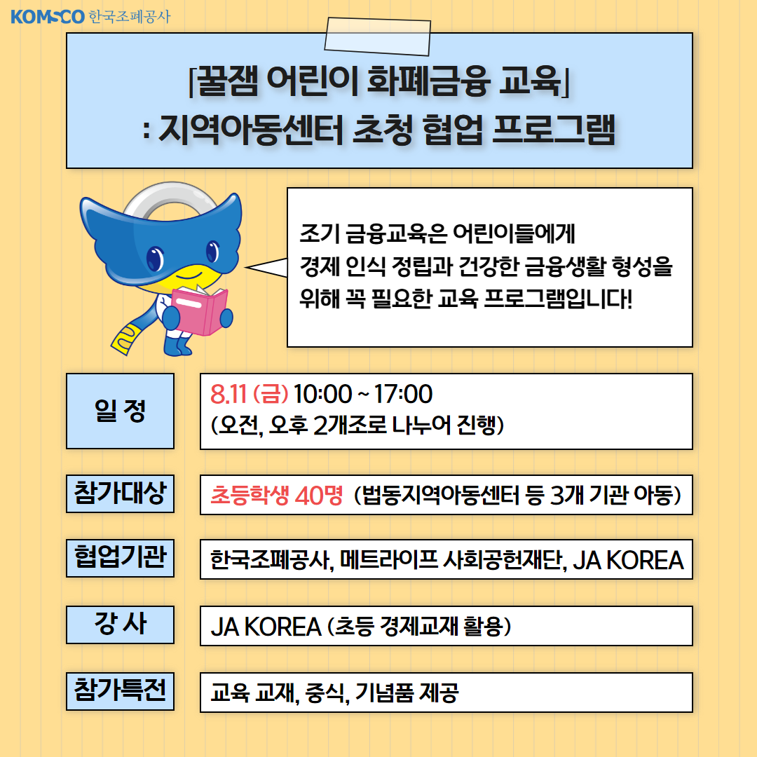 [꿀잼 어린이 화폐금융 교육] 지역아동센터 초청 협업 프로그램. 조기 금융교육은 어린이들에게 경제 인식 정립과 건강한 금융생활 형성을 위해 꼭 필요한 교육 프로그램입니다! 일정 : 8.11.(금) 10:00~17:00. 오전, 오후 2개 조로 나누어 진행. 참가대상 : 초등학생 40명(법동지역아동센터 등 3개 기관 아동) 협업기관 : 한국조폐공사, 메트라이프재단, JA KOREA. 강사:JA KOREA(초등 경제교재 활용). 참가특전 : 교육 교재, 중식, 기념품 제공
