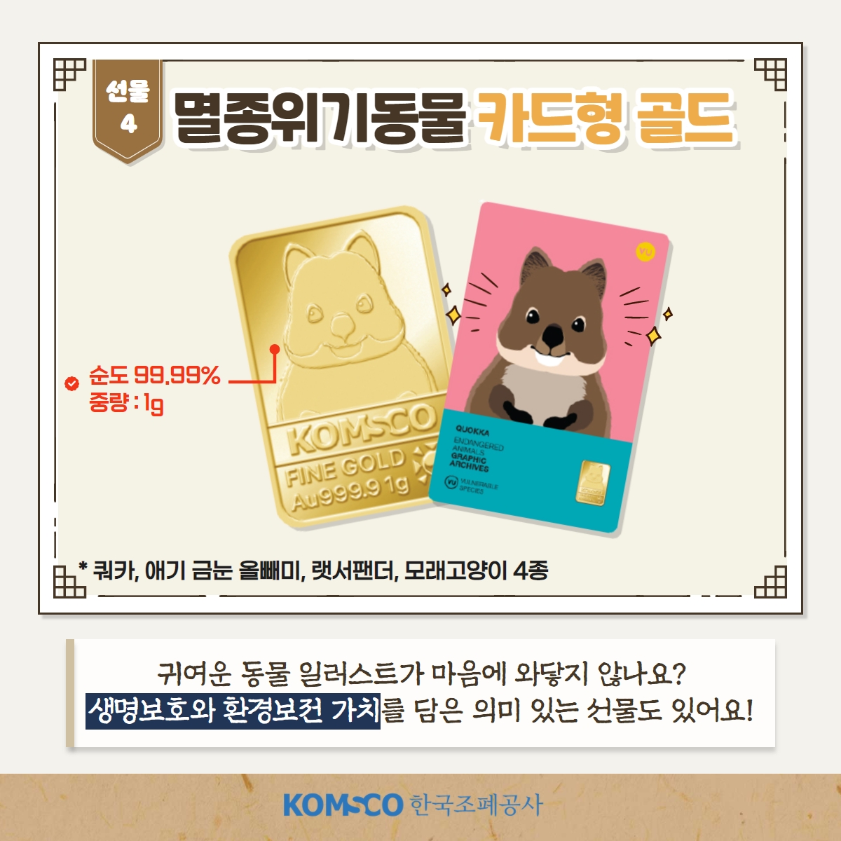 선물4 멸종위기동물 카드형 골드 순도 99.99% 중량 : 1g *쿼카, 애기금눈올빼미, 랫서팬더, 모래고양이 4종. 귀여운 동물 일러스트가 마음에 와닿지 않나요? 생명보호와 환경보전 가치를 담은 의미있는 선물도 있어요!