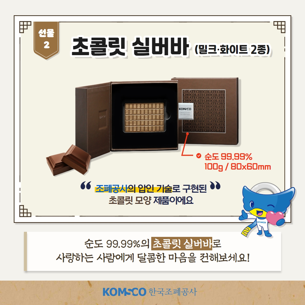 선물2 초콜릿 실버바(밀크·화이트 2종) 순도99.99% 100g/80x60mm 조폐공사의 압인 기술로 구현된 초콜릿 모양 제품이에요 순도 99.99%의 초콜릿 실버바로 사랑하는 사람에게 달콤한 마음을 전해보세요!