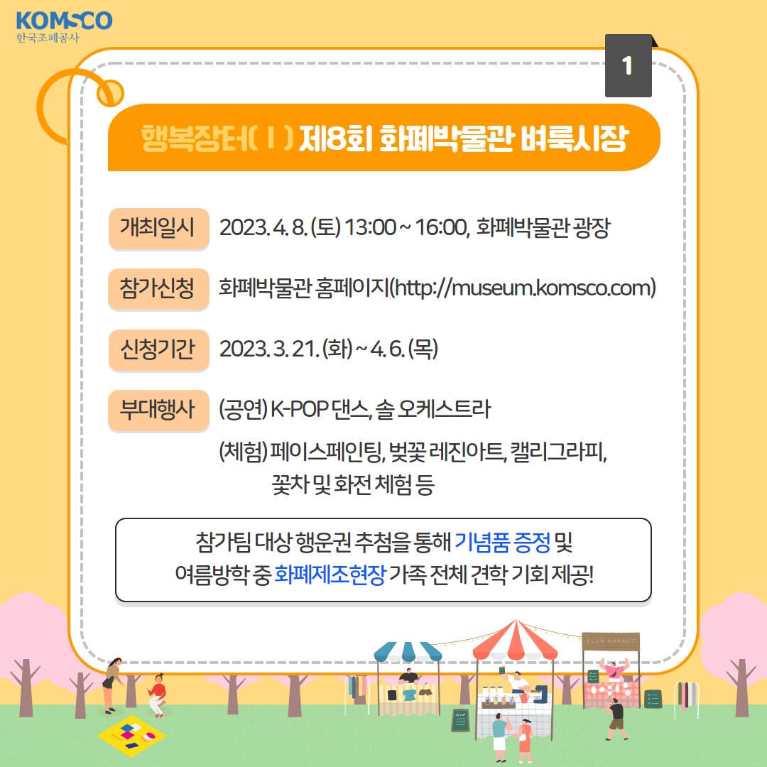 행복장터Ⅰ 제8회 화폐박물관 벼룩시장  - 개최일시 : 2023.4.8.(토) 13:00~16:00, 화폐박물관 광장 - 참가신청 : 화폐박물관 홈페이지(http://museum.komsco.com) - 신청기간 : 2023.3.21.(화) ~ 4.6.(목) - 부대행사    (공연) K-POP 댄스, 솔 오케스트라   (체험) 페이스페인팅, 벚꽃 레진아트, 캘리그라피, 꽃차 및 화전 체험 등 *참가팀 대상 행운권 추첨을 통해 기념품 증정 및 여름방학 중 화폐제조현장 가족 전체 견학 기회 제공!