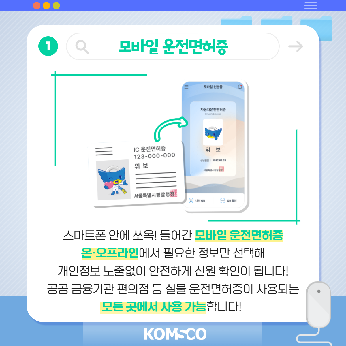 1 모바일 운전면허증. 스마트폰 안에 쏘옥! 들어간 모바일 운전면허증. 온·오프라인에서 필요한 정보만 선택해 개인정보 노출 없이 안전하게 신원 확인이 됩니다! 공공·금융기관, 편의점 등 실물 운전면허증이 사용되는 모든 곳에서 사용 가능합니다.