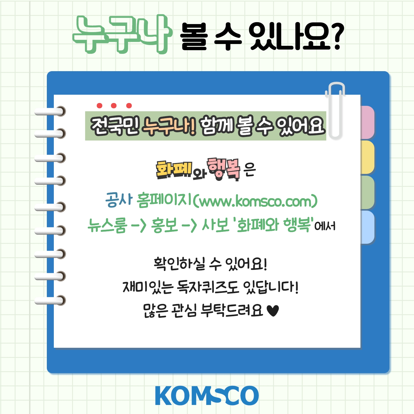 누구나 볼 수 있나요? 전국민 누구나! 함께 볼 수 있어요! 화폐와 행복은 공사 홈페이지(www.komsco.com) 뉴스룸 -> 홍보 -> 사보 '화폐와 행복'에서 확인하실 수 있어요! 재미있는 독자퀴즈도 있답니다! 많은 관심 부탁드려요~