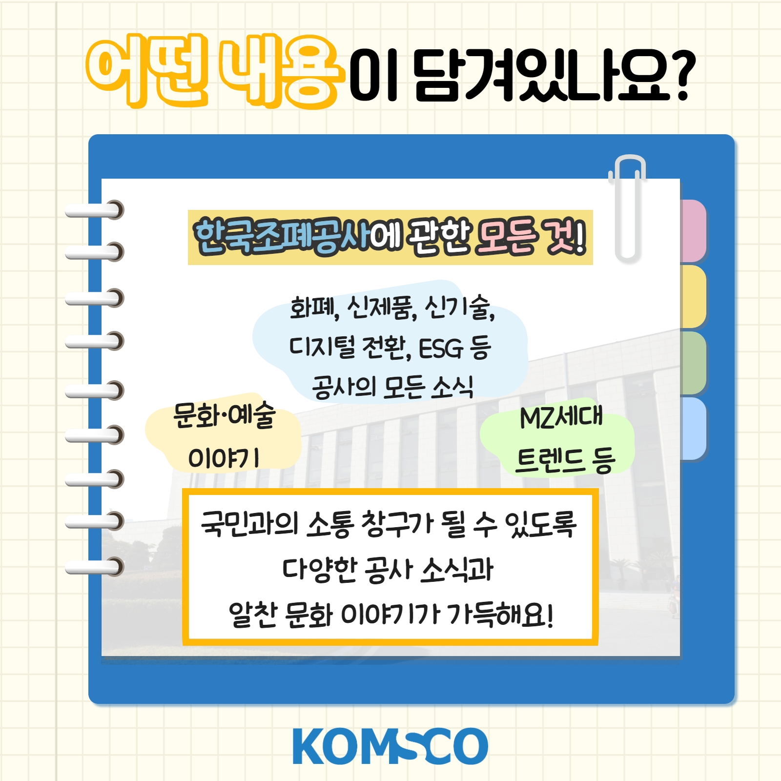어떤 내용이 담겨있나요? 한국조폐공사에 관한 모든 것! 화폐, 신제품, 신기술, 디지털 전환, ESG 등 공사의 모든 소식. 문화·예술 이야기. MZ세대 트렌드 등. 국민과의 소통 창구가 될 수 있도록 다양한 공사 소식과 알찬 문화 이야기가 가득해요!