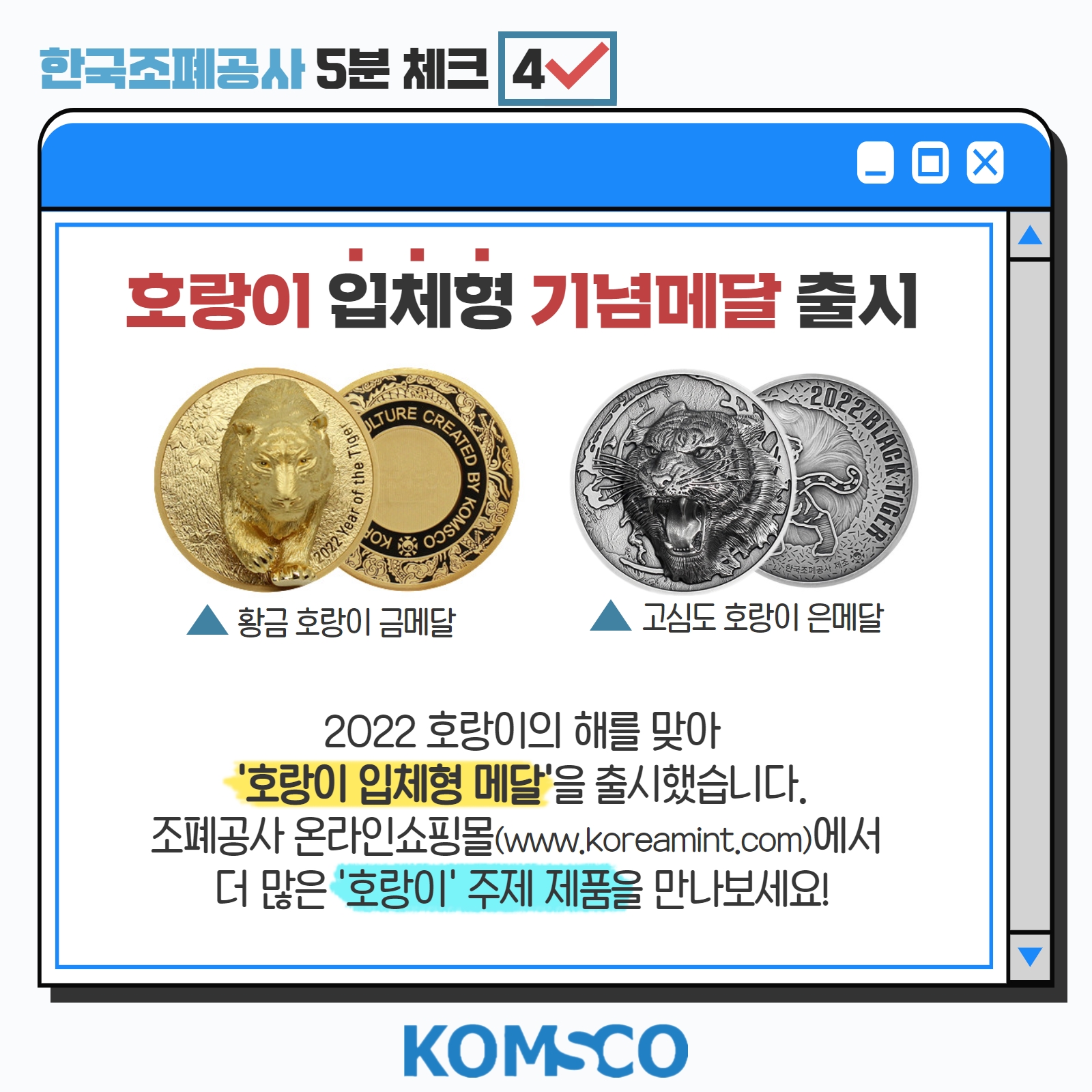 KOMSCO 5분 체크 #4 호랑이 입체형 기념메달 출시  2022 호랑이의 해를 맞아 '호랑이 입체형 메달'을 출시했습니다. 조폐공사 온라인쇼핑몰(www.koreamint.com)에서 더 많은 '호랑이' 주제 제품을 만나보세요! 