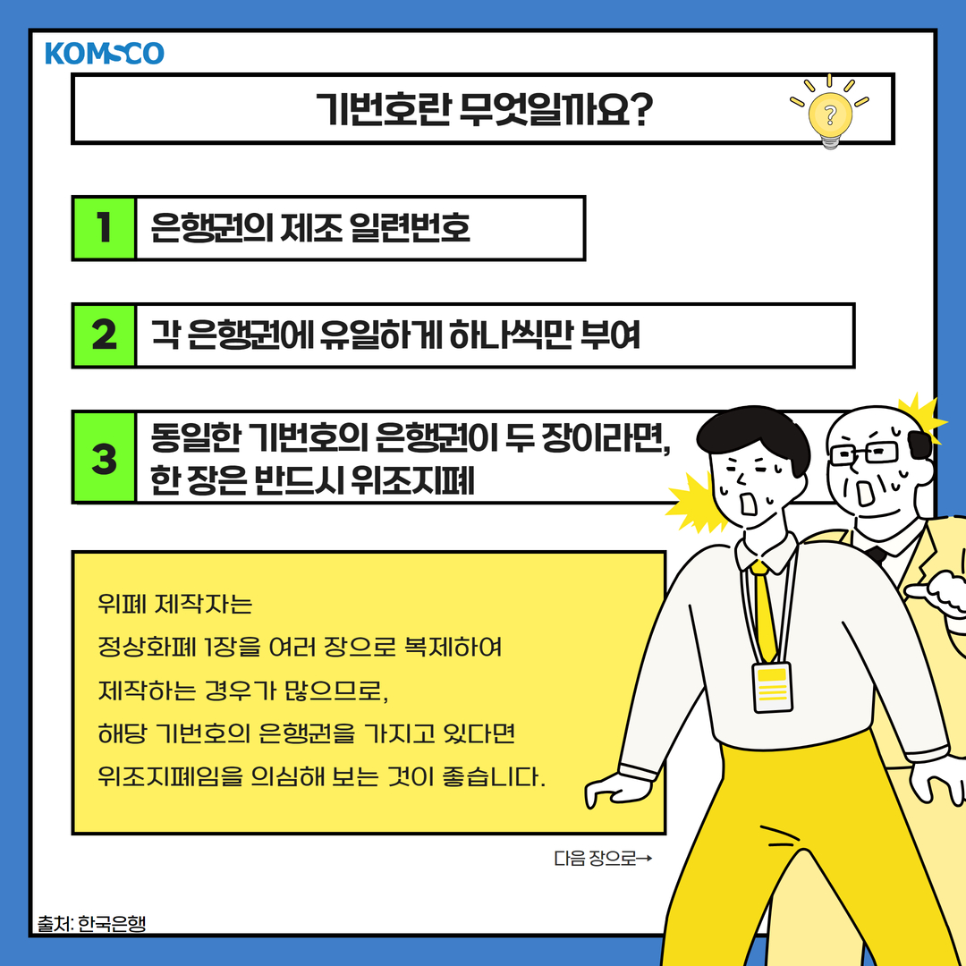 기번호란 무엇일까요? 1. 은행권의 제조 일련번호2. 각 은행권에 유일하게 하나씩만 부여3. 동일한 기번호의 은행권이 두 장이라면, 한 장은 반드시 위조지폐 위폐 제작자는 정상화폐 1장을 여러 장으로 복제하여 제작하는 경우가 많으므로,해당 기번호의 은행권을 가지고 있다면 위조지폐임을 의심해 보는 것이 좋습니다. 다음 장으로 출처: 한국은행