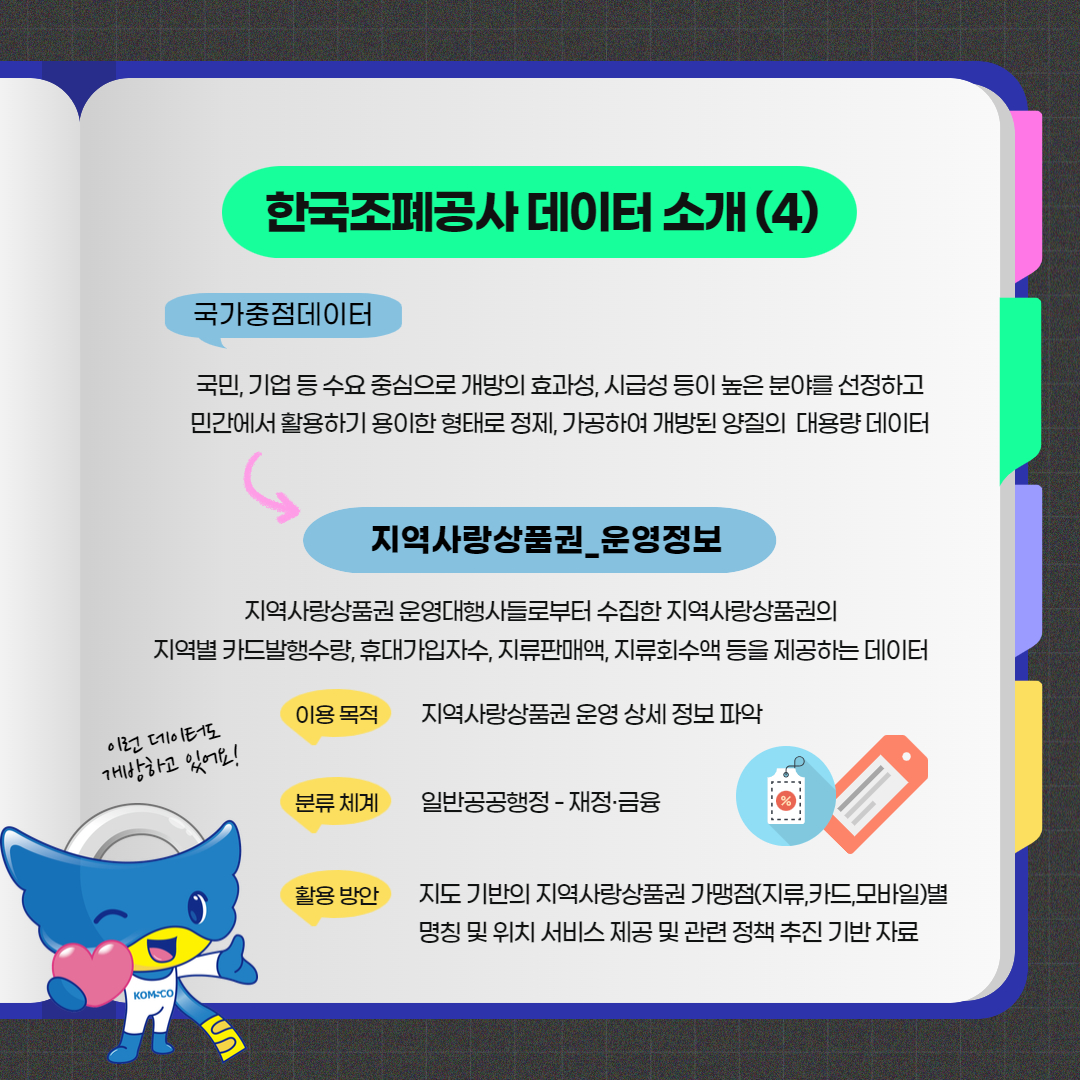  한국조폐공사 데이터 소개(4)  국가중점데이터 : 국민, 기업 등 수요 중심으로 개방의 효과성, 시급성 등이 높은 분야를 선정하고 민간에서 활용하기 용이한 형태로 정제, 가공하여 개발된 양질의 대용량 데이터  지역사랑상품권 운영정보 지역사랑상품권 운영대행사들로부터 수집한 지역사랑상품권의 지역별 카드발행수량, 휴대가입자수, 지류판매액, 지류회수액 등을 제공하는 데이터  이용 목적 : 지역사랑상품권 운영 상세 정보 파악 분류 체계 : 일반공공행정 - 재정ㆍ금융 활용 방안 : 지도 기반의 지역사랑상품권 가맹점(지류, 카드, 모바일)별 명칭 및 위치 서비스 제공 및 관련 정책 추진 기반 자료