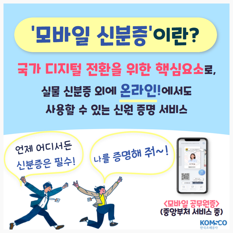 '모바일 신분증'이란? 국가 디지털 전환을 위한 핵심요소로, 실물 신분증 외에 온라인!에서도 사용할 수 있는 신원 증명 서비스. 언제 어디서든 신분증은 필수! 나를 증명해줘~! <모바일 공무원증> (중앙부처 서비스 중)