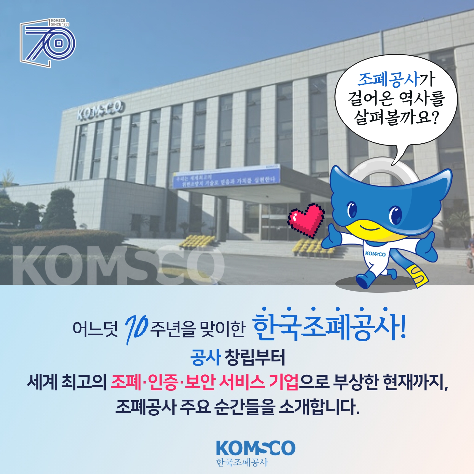 조폐공사가 걸어온 역사를 살펴볼까요? 어느덧 70주년을 맞이한 한국조폐공사! 공사 창립부터 세계 최고의 조폐·인증·보안 서비스 기업으로 부상한 현재까지, 조폐공사 주요 순간들을 소개합니다!