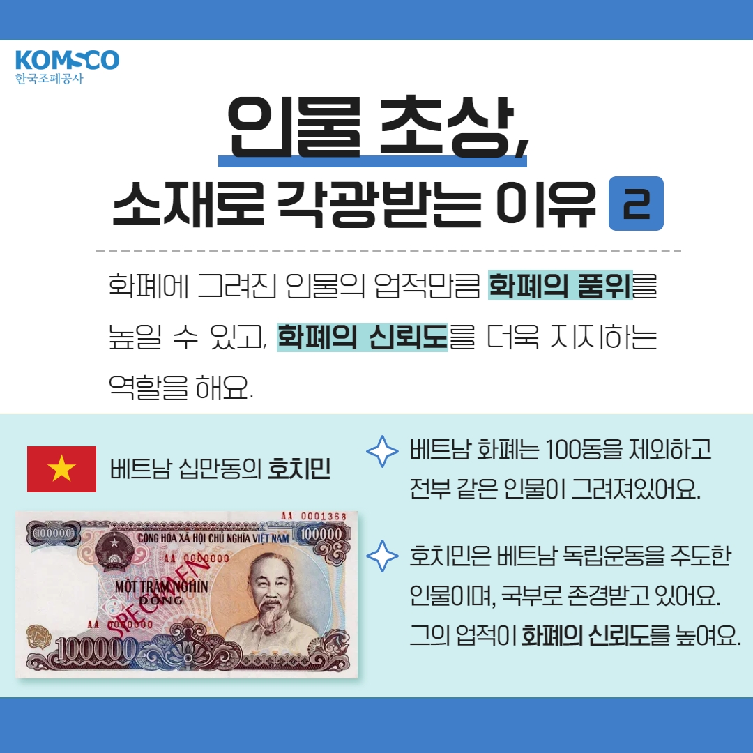 인물 초상, 소재로 각광받는 이유 2  화폐에 그려진 인물의 업적만큼 화폐의 품위를 높일 수 있고, 화폐의 신뢰도를 더욱 지지하는 역할을 해요  베트남 화폐는 100동을 제외하고 전부 같은 인물이 그려져있어요 호치민은 베트남 독립운동을 주도한 인물이며, 국부로 존경받고 있어요 그의 업적이 화폐의 신뢰도를 높인답니다.