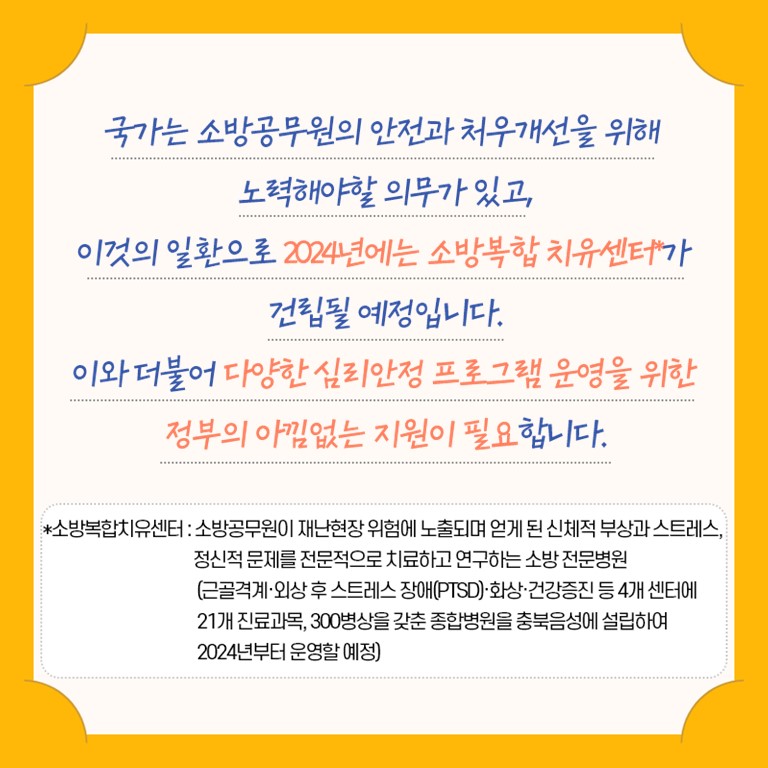 국가는 소방공무원의 안전과 처우개선을 위해 노력해야 할 의무가 있고, 이것의 일환으로 2024년에는 소방복합치유센터가 건립될 예정입니다.  이와 더북어 다양한 심리안정 프로그램 운영을 위한 정부의 아낌없는 지원이 필요합니다.  소방복합치유센터는 소방공무원이 재난현장 위험에 노출되며 얻게 된 신체적 부상과 스트레스, 정신적 문제를 전문적으로 치료하고 연구하는 소방 전문병원입니다.