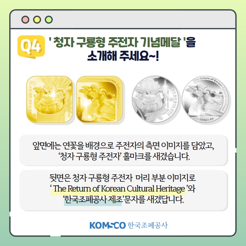 Q4 '청자 구룡형 주전자 기념메달'을 소개해주세요~! 앞면에는 연꽃을 배경으로 주전자의 측면 이미지를 담았고, '청자 구룡형 주전자' 홀마크를 새겼습니다. 뒷면은 청자 구룡형 주전자 머리 부분 이미지로 'The Return of Korean Cultural Heritage'와 '한국조폐공사 제조' 문자를 새겼답니다.